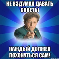 не вздумай давать советы каждый должен лохонуться сам!