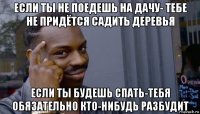 если ты не поедешь на дачу- тебе не придётся садить деревья если ты будешь спать-тебя обязательно кто-нибудь разбудит