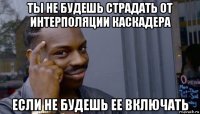 ты не будешь страдать от интерполяции каскадера если не будешь ее включать