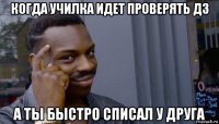 когда училка идет проверять дз а ты быстро списал у друга