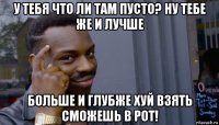 у тебя что ли там пусто? ну тебе же и лучше больше и глубже хуй взять сможешь в рот!