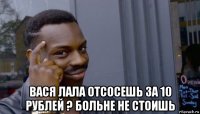  вася лала отсосешь за 10 рублей ? больне не стоишь