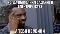 когда выполнил задание в електричестве а тебя не убили