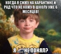 когда я сижу на карантине.и рад что не хожу в школу уже 6 месяцев! я ...... не понял?