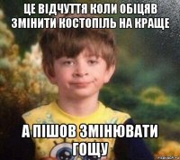 це відчуття коли обіцяв змінити костопіль на краще а пішов змінювати гощу