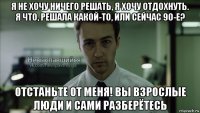 я не хочу ничего решать, я хочу отдохнуть. я что, решала какой-то, или сейчас 90-е? отстаньте от меня! вы взрослые люди и сами разберётесь