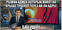 рыжий адмён который живёт на крыше трахнул через ай-пи адрес бабушку