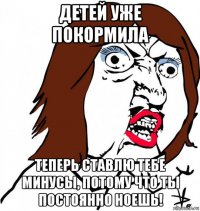 детей уже покормила теперь ставлю тебе минусы, потому что ты постоянно ноешь!