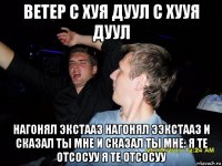 ветер с хуя дуул с хууя дуул нагонял экстааз нагонял ээкстааз и сказал ты мне и сказал ты мне: я те отсосуу я те отсосуу