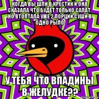 когда вы шли в крестик и она сказала что будет только салат, но втоптала уже 2 порции суши в одно рыло у тебя что впадины в желудке??