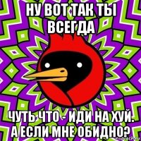 ну вот так ты всегда чуть что - иди на хуй. а если мне обидно?