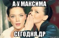 а у максима сегодня др