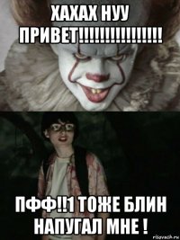 хахах нуу привет!!!!!!!!!!!!!!!! пфф!!1 тоже блин напугал мне !