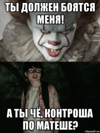 ты должен боятся меня! а ты чё, контроша по матеше?