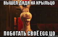 вышел дядя на крыльцо поботать своё egg цо