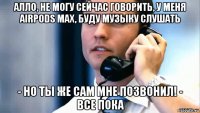 алло, не могу сейчас говорить, у меня airpods max, буду музыку слушать - но ты же сам мне позвонил! - все пока