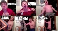 завтра сука ааааааааааааа аааа штаны я трахаца