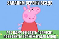 забаним сережу везде а то вдруг он опять попросит позвонить! вот жеж мудак такой