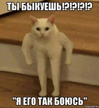 ты быкуешь!?!?!?!? "я его так боюсь"