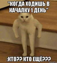 "когда ходишь в качалку 1 день" :кто?? кто ещё???