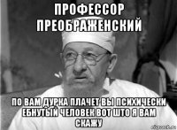 профессор преображенский по вам дурка плачет вы психически ебнутый человек вот што я вам скажу