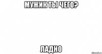 мужик ты чего? ладно