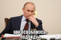  как освобожусь - подойду....