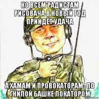 ко всем радистам рисовача в новый год прийдёт удача а хамам и провокаторам- по гнилой башке локатором