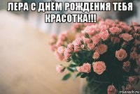 лера с днём рождения тебя красотка!!! 