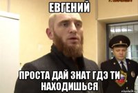 евгений проста дай знат гдэ ти находишься