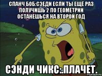 спанч боб:сэеди если ты ещё раз получишь 2 по геометрии останешься на второй год сэнди чикс:.плачет.