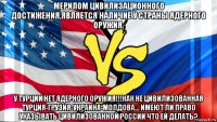 мерилом цивилизационного достижения,является наличие у страны ядерного оружия. у турции нет ядерного оружия!!!как не цивилизованная турция-грузия-украина-молдова... имеют ли право указывать цивилизованной россии что ей делать?