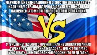 мерилом цивилизационного достижения,является наличие у страны ядерного оружия.или хотя бы наличием атомной ядерной электростанции. у турции нет ядерного оружия!!!как не цивилизованная турция-грузия-украина-молдова... имеют ли право указывать цивилизованной россии что ей делать?