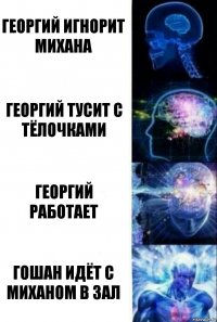 Георгий игнорит Михана Георгий тусит с тёлочками Георгий работает Гошан идёт с Миханом в зал