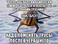 "вчера: набухался и нажрался и тамже обосрался. и лег спать с обосранами трусами!" надо поменять трусы после вчерашнего