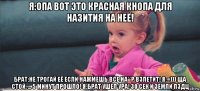 я:опа вот это красная кнопа для назития на неё! брат:не трогай её если нажмешь все на**р взлетит! я:=))) ща стой. ... 5 минут прошло! я:брат ушел ура! 30 сек и земли пздц