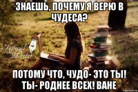 знаешь, почему я верю в чудеса? потому что, чудо- это ты! ты- роднее всех! ване