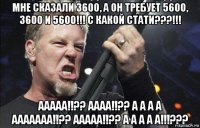 мне сказали 3600, а он требует 5600, 3600 и 5600!!! с какой стати???!!! ааааа!!?? аааа!!?? а а а а ааааааа!!?? ааааа!!?? а а а а а!!!???