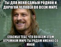 ты для меня самый родной и дорогой человек во всем мире. спасибо тебе, что во всем этом огромном мире ты рядом именно со мной