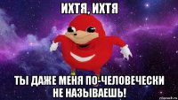 ихтя, ихтя ты даже меня по-человечески не называешь!