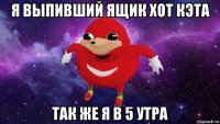 я выпивший ящик хот кэта так же я в 5 утра