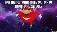 когда получил пять за то что ничего не делал:/ 