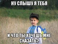 ну слышу я тебя и что ты хочешь мне сказать?