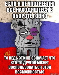 если я не употреблю всё находящееся в обороте говно то ведь это же означает что кто-то другой может воспользоваться этой возможностью