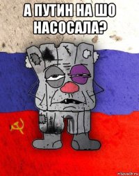 а путин на шо насосала? 