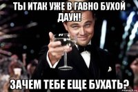 ты итак уже в гавно бухой даун! зачем тебе еще бухать?