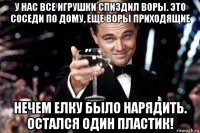 у нас все игрушки спиздил воры. это соседи по дому, еще воры приходящие нечем елку было нарядить. остался один пластик!