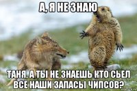 а, я не знаю таня, а ты не знаешь кто сьел все наши запасы чипсов?