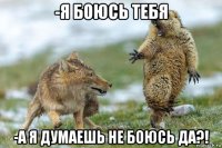 -я боюсь тебя -а я думаешь не боюсь да?!