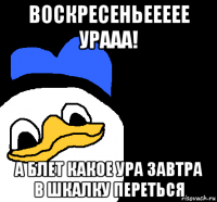 воскресеньеееее урааа! а блет какое ура завтра в шкалку переться